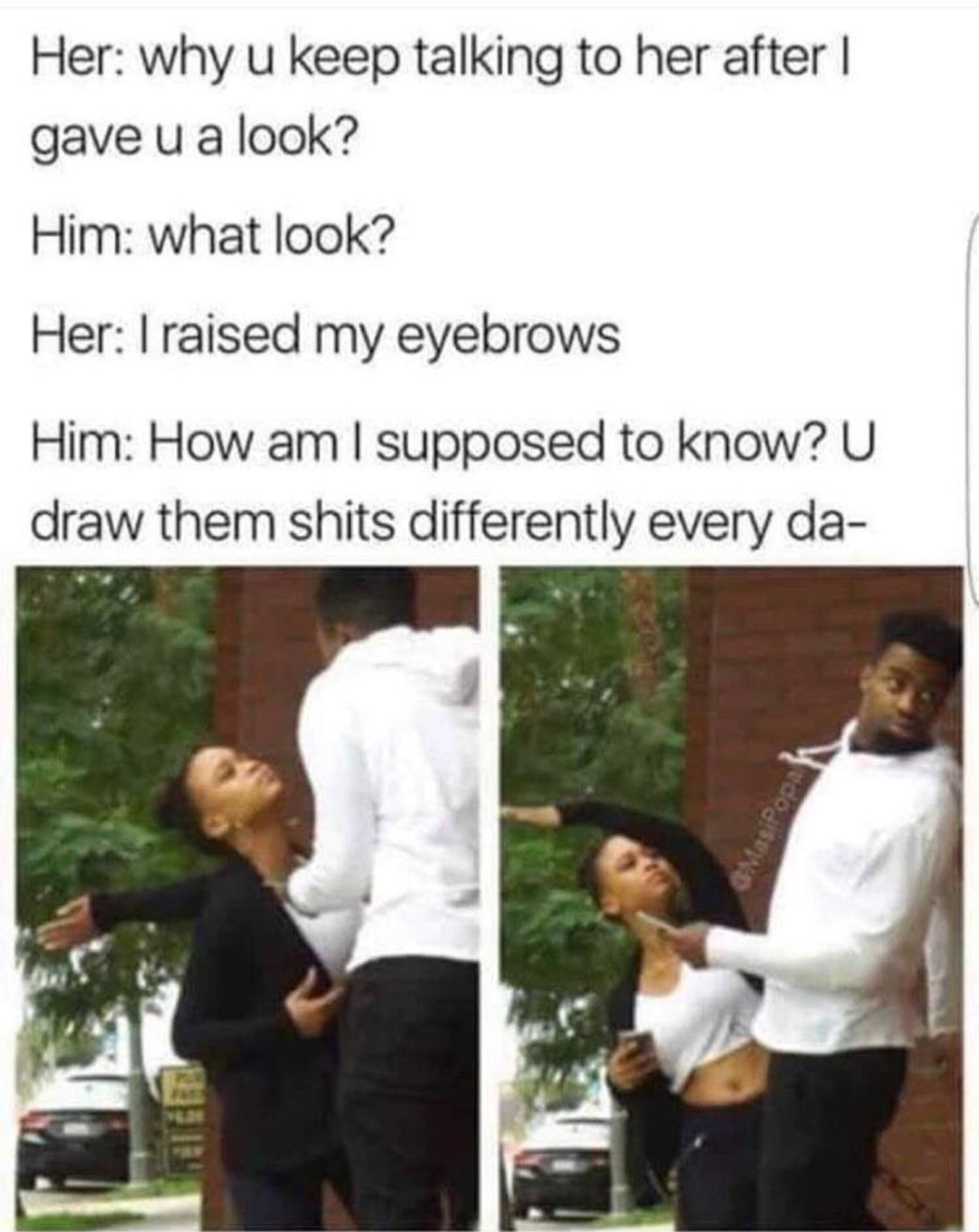 Her why u keep talking to her after gave u a look Him what look Her raised my eyebrows Him How am supposed to know U draw them shits differently every da