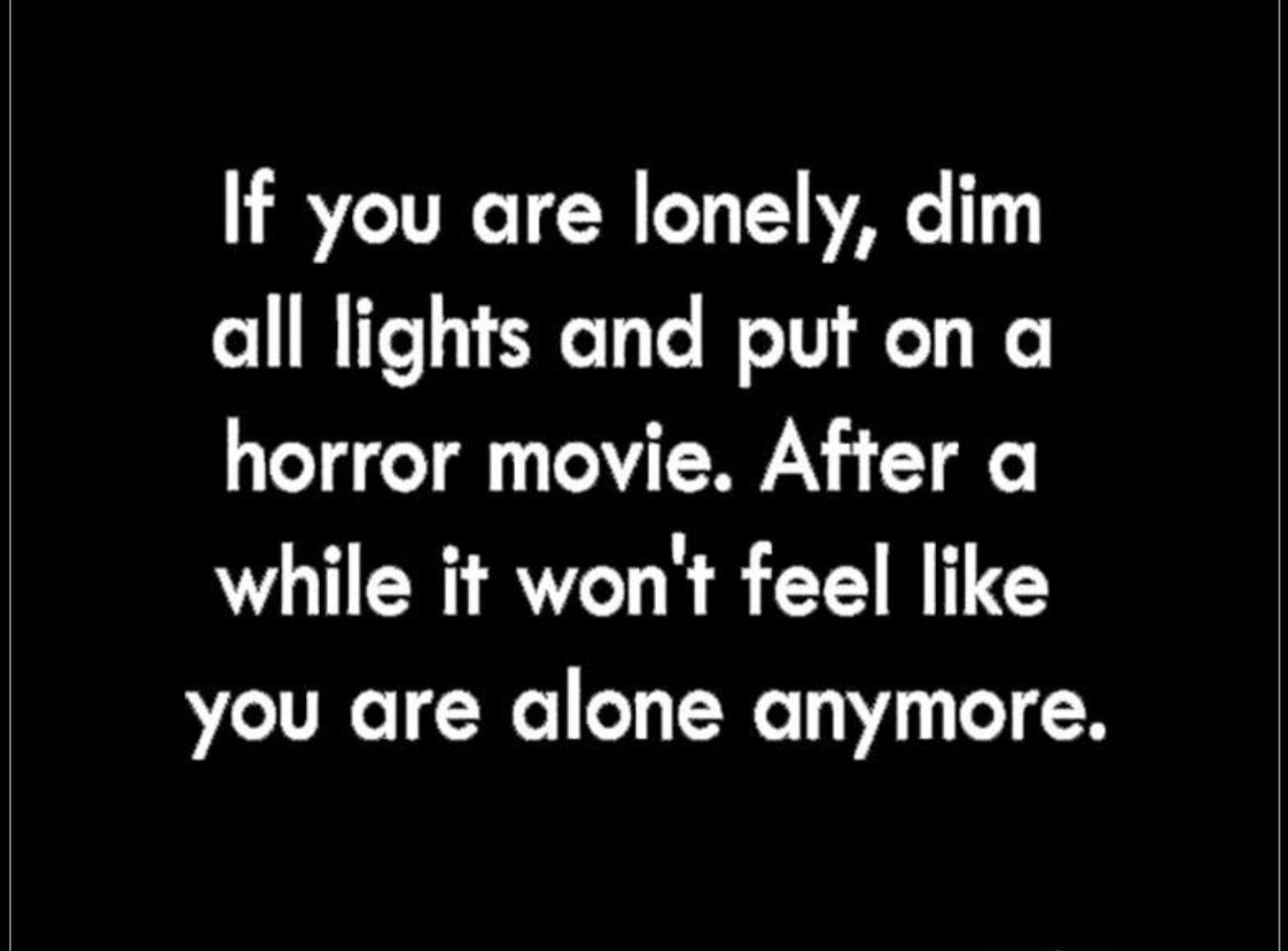 If you are lonely dim all lights and put on a horror movie After a while it wont feel like you are alone anymore
