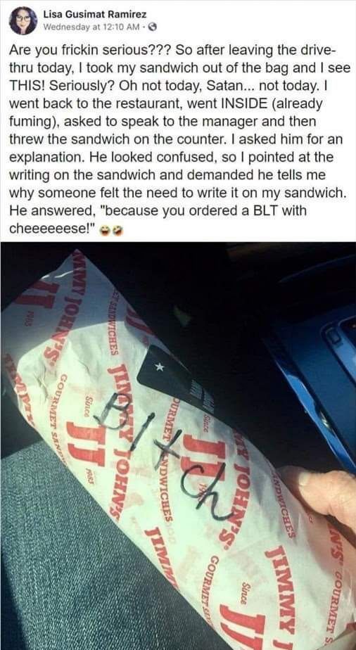 Lisa Gusimat Ramirez a Are you frickin serious So after leaving the drive thru today took my sandwich out of the bag and see THIS Seriously Oh not today Satan not today went back to the restaurant went INSIDE already fuming asked to speak to the manager and then threw the sandwich on the counter asked him for an explanation He looked confused so pointed at the writing on the sandwich and demanded 
