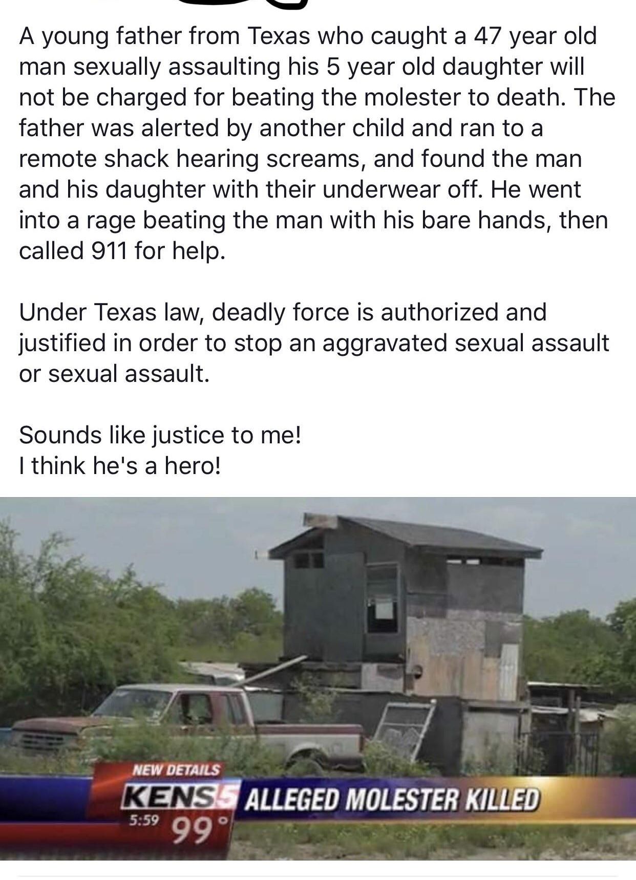 v A young father from Texas who caught a 47 year old man sexually assaulting his 5 year old daughter will not be charged for beating the molester to death The father was alerted by another child and ran to a remote shack hearing screams and found the man and his daughter with their underwear off He went into a rage beating the man with his bare hands then called 911 for help Under Texas law deadly