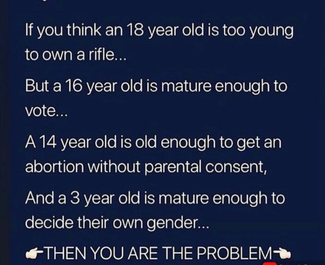 If you think an 18 year old is too young toown arifle But a 16 year old is mature enough to 0 1 AN V4RVY Tae o fTSXe o KlalolUle g R teXe ST 0 lololglela R Yl iglolUdelTTal KelolgiTn pAVale RERCAVY el o RSN aa o1 VI X TTV e R 0 oTello CRialTIelV oo Tale T 00 THEN YOU ARE THE PROBLEM w