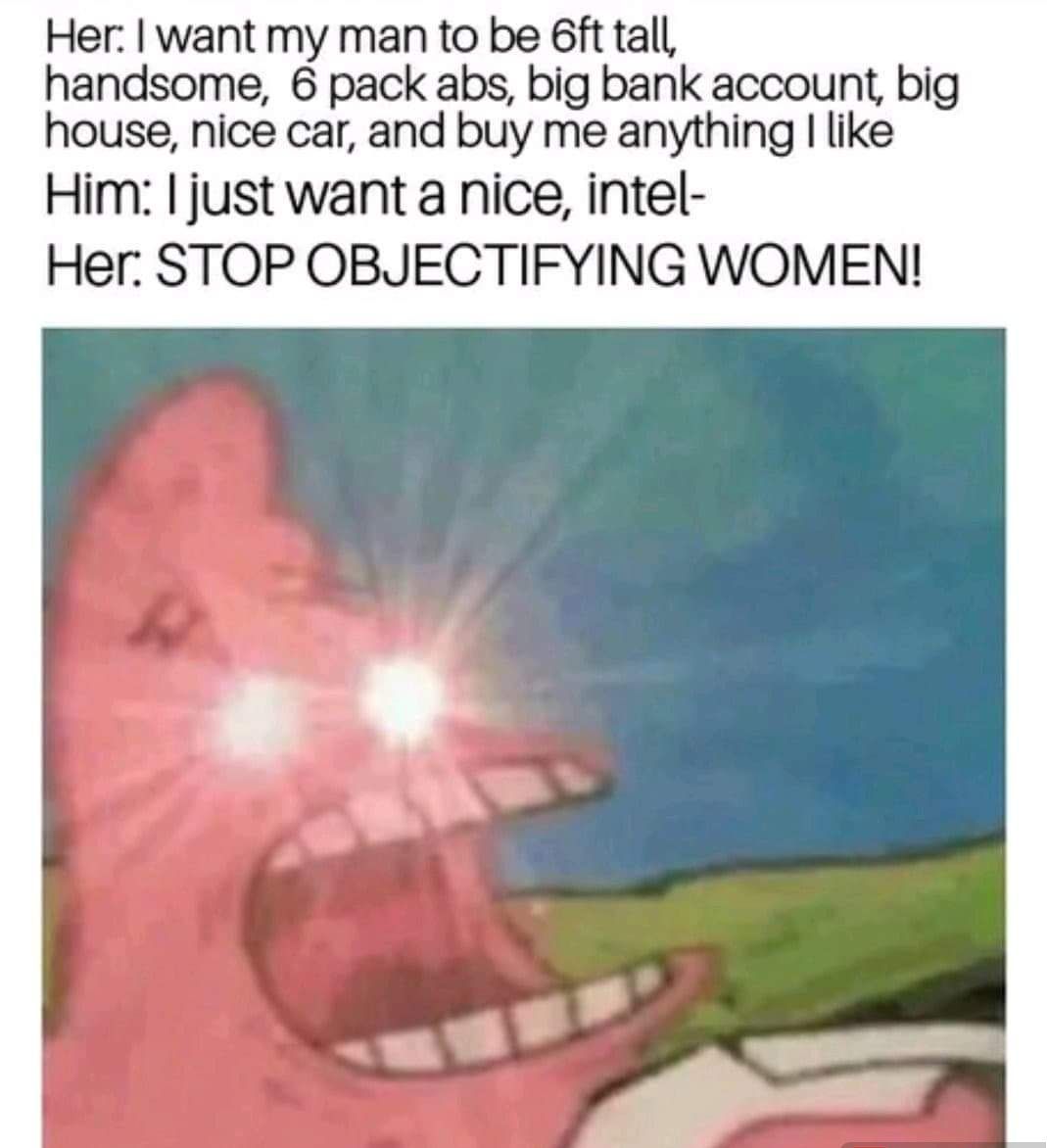 Her want my man to be 6ft tall handsome 6 pack abs big bank account big house nice car and buy me anything like Him just want a nice intel Her STOP OBJECTIFYING WOMEN