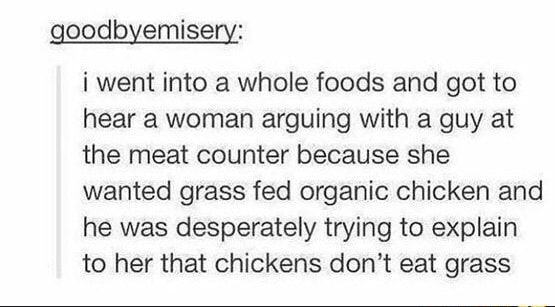 goodbyemisery i went into a whole foods and got to hear a woman arguing with a guy at the meat counter because she wanted grass fed organic chicken and he was desperately trying to explain to her that chickens dont eat grass