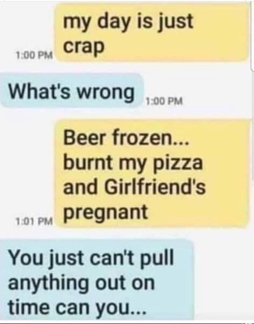 my day is just crap 100 PM Whats wrong Beer frozen burnt my pizza and Girlfriends pregnant 1071 PM You just cant pull anything out on time can you