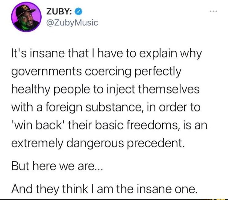 ZUBY ZubyMusic Its insane that have to explain why governments coercing perfectly healthy people to inject themselves with a foreign substance in order to win back their basic freedoms is an extremely dangerous precedent But here we are And they think am the insane one