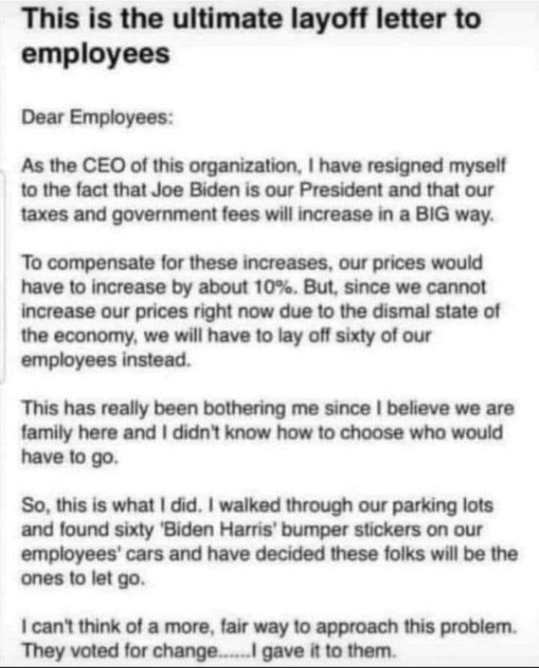 This is the ultimate layoff letter to employees Dear Employees As the CEO of this organization have resigned myself to the fact that Joe Biden is our President and that our taxes and government fees will increase in a BIG way To compensate for these increases our prices would have to increase by about 10 But since we cannot increase our prices right now due to the dismal state of the economy we wi