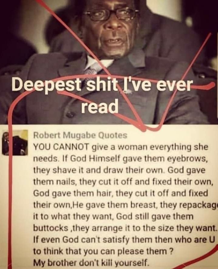Robert Mugabe Quote YOU CANNOT give a woman everything she needs If God Himself gave them eyebrows they shave it and draw their own God gave them nails they cut it off and fixed their own God gave them hair they cut it off and fixed their ownHe gave them breast they repackag it to what they want God still gave them buttocks they arrange it to the size they want If even God cant satisfy them then w