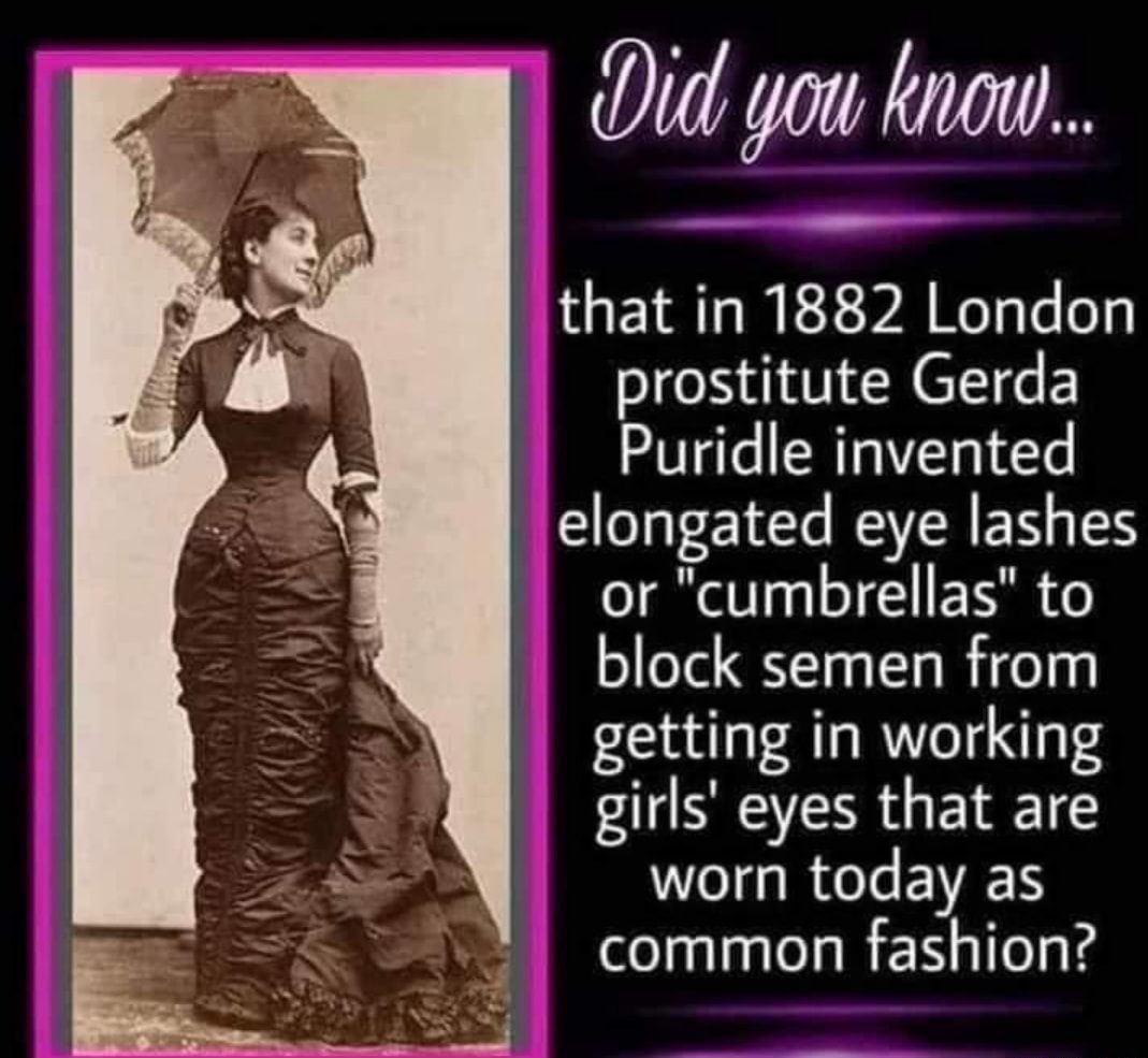 it you knon that in 1882 London prostitute Gerda Puridle invented elongated eye lashes or cumbrellas to block semen from getting in working SR GEEL worn today as common fashion