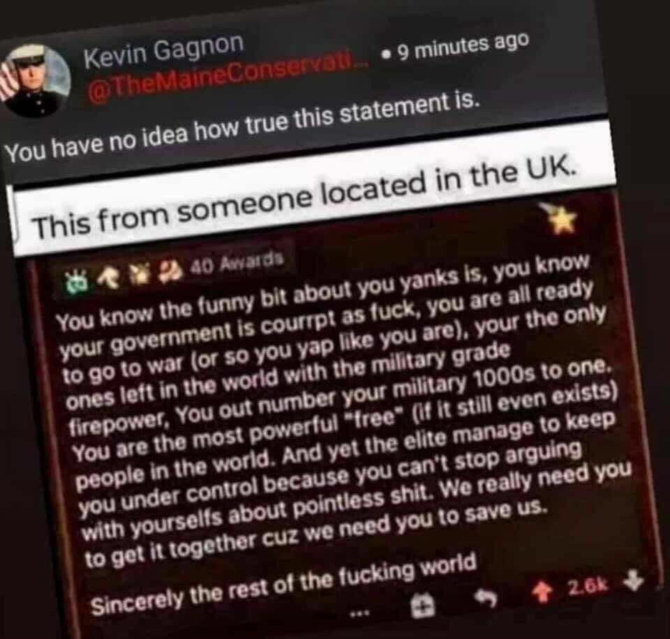 sa Kevin Gagnon 1 heMainet onsernati 9 minutes 3 sR AW pryands You know the funny it about you yanks IS y know r QO Lis courrpt as fuck CEL ready 1o go to war O you you are P ones left int d with the military firepower t ilitary 10008 oone You are the most ree 11 still even PG k je in the And yet the elite mana under control pecause cant stop arg with yourselfs pol it We re need you P AL rest of t
