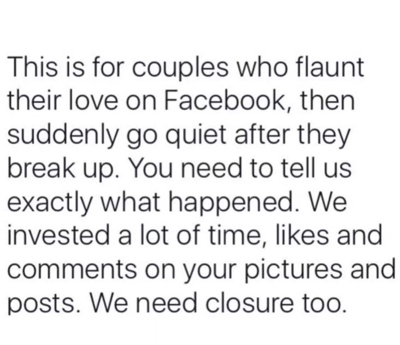 This is for couples who flaunt their love on Facebook then suddenly go quiet after they break up You need to tell us exactly what happened We iInvested a lot of time likes and comments on your pictures and posts We need closure too