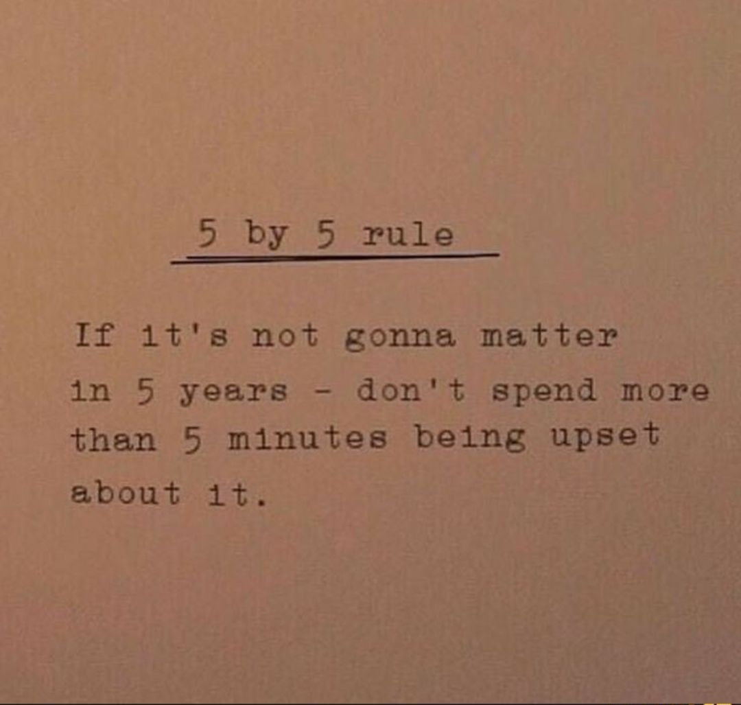 5 by 5 rule If 1ts not gonna matter in 5 years dont spend more than 5 minutes being upset abowth it