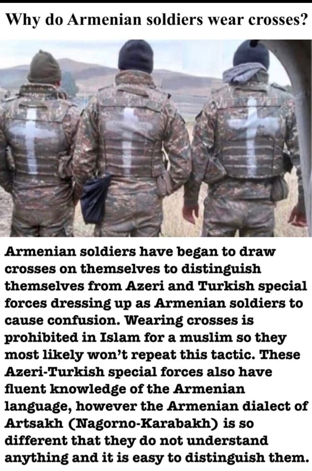 Why do Armenian soldiers wear crosses Armenian soldiers have began to draw crosses on themselves to distinguish themselves from Azeri and Turkish special forces dressing up as Armenian soldiers to cause confusion Wearing crosses is prohibited in Islam for a muslim so they most likely wont repeat this tactic These Azeri Turkish special forces also have fluent knowledge of the Armenian language howe