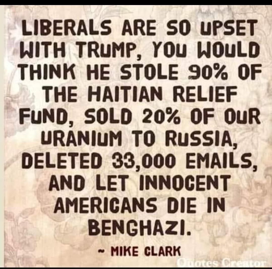 LIBERALS ARE SO UPSET WITH TRUMP YOuU WOULD THINK HE STOLE 90 OF THE HAITIAN RELIEF FUND SOLD 20 OF OuR URANIUM TO RuUSSIA DELETED 33000 EMAILS AND LET INNOCENT AMERICANS DIE IN BENGHAZI MIKE CLARK