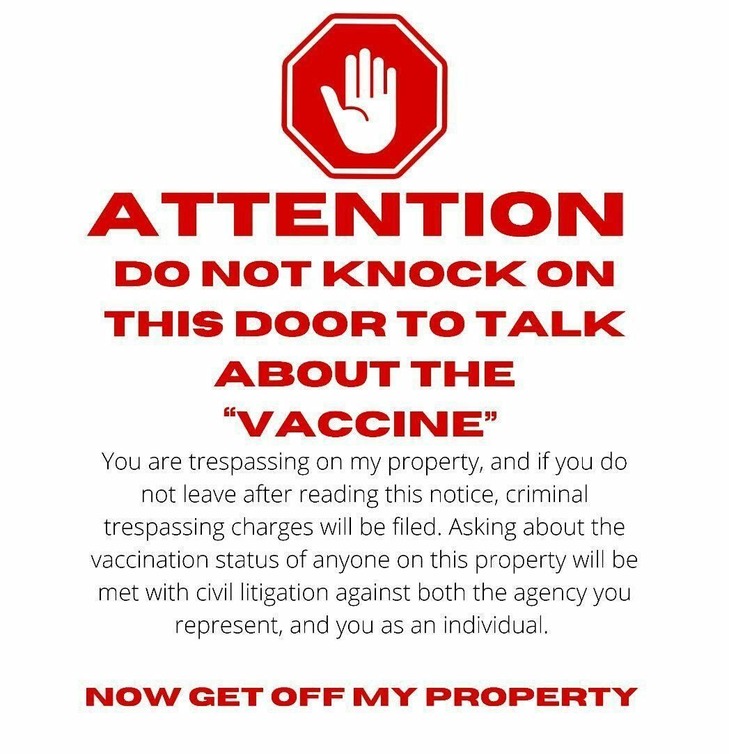 ATTENTION DO NOT KINOCK ON THIS DOORTO TALK ABOUT THE VACCINE You are trespassing on my property and if you do not leave after reading this notice criminal trespassing charges will be filed Asking about the vaccination status of anyone on this property will be met with civil litigation against both the agency you represent and you as an individual NOW GET OFF MY PROPERTY