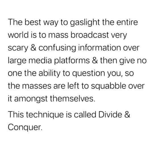 The best way to gaslight the entire world is to mass broadcast very scary confusing information over large media platforms then give no one the ability to question you so the masses are left to squabble over it amongst themselves This technique is called Divide Conquer