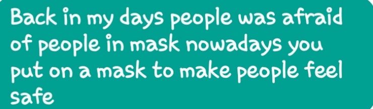 Back in my days people was afraid of people in mask nowadays you put on a mask to make people feel safe