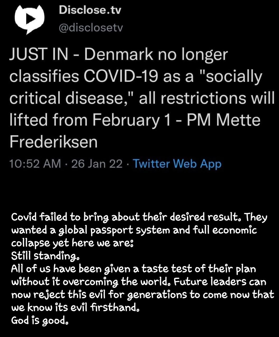 Disclosetv IE CEE JUST IN Denmark no longer classifies COVID 19 as a socially critical disease all restrictions will lifted from February 1 PM Mette Frederiksen 1052 AM 26 Jan 22 Twitter Web App Covid failed to bring about their desired result They wanted a global passport system and full economic collapse yet here we ares Still standing All of us have been given a taste test of their plan without