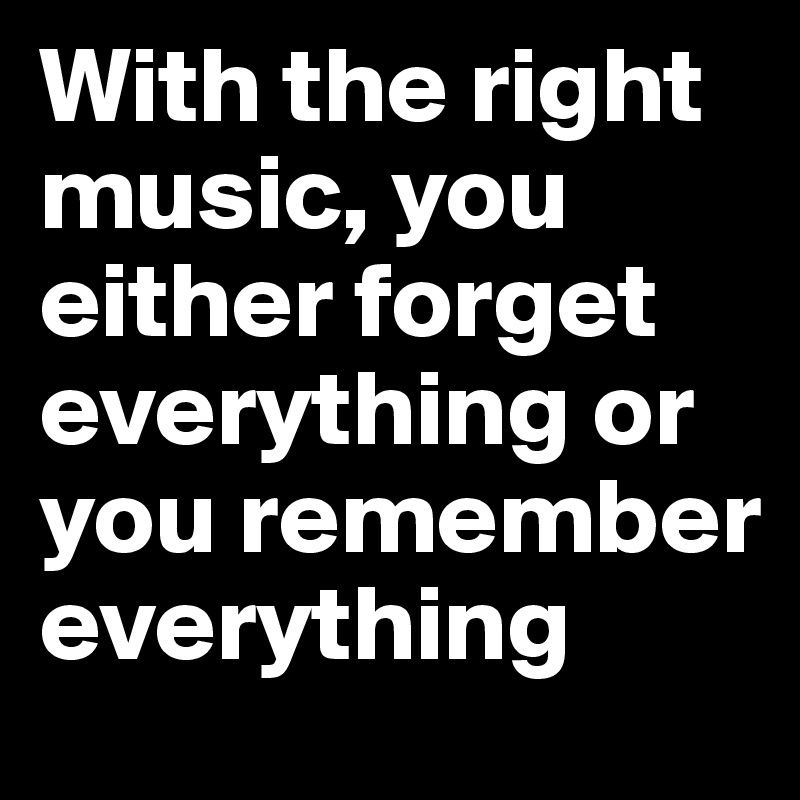 With the right music you either forget everything or you remember AV Ve dg g Lo