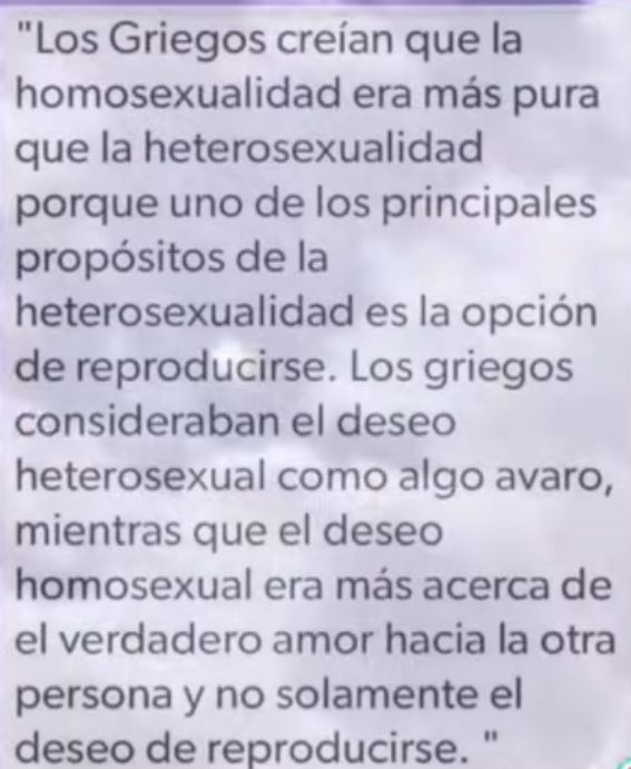 Los Griegos creian que la homosexualidad era mas pura que la heterosexualidad porque uno de los principales propositos de la heterosexualidad es la opcion de reproducirse Los griegos consideraban el deseo heterosexual como algo avaro mientras que el deseo homosexual era mas acerca de el verdadero amor hacia la otra persona y no solamente el deseo de reproducirse