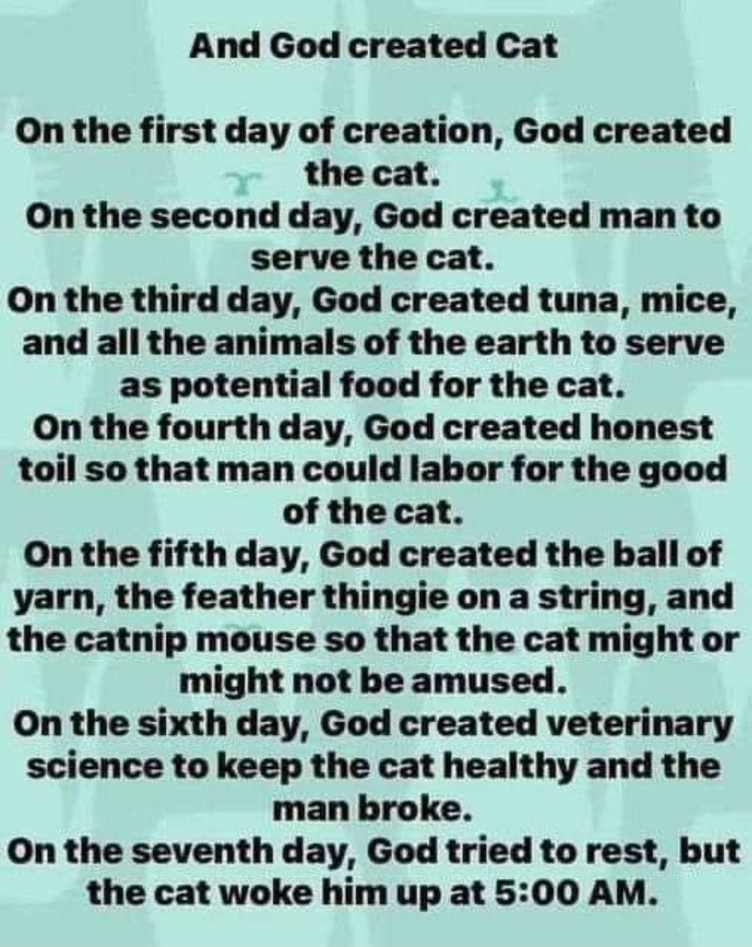 And God created Cat On the first day of creation God created the cat On the second day God created man to serve the cat On the third day God created tuna mice and all the animals of the earth to serve as potential food for the cat On the fourth day God created honest toil so that man could labor for the good of the cat On the fifth day God created the ball of yarn the feather thingie on a string a