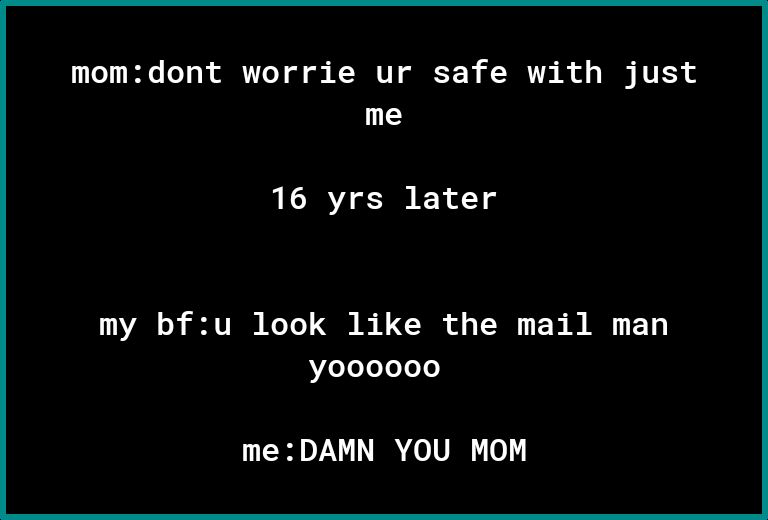 momdont worrie ur safe with just me 16 yrs later my bfu look like the mail man y000000 me DAMN YOU MOM