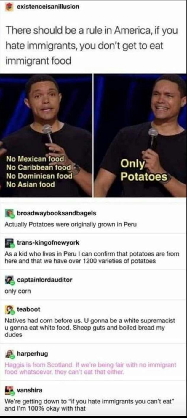 existenceisanillusion There should be a rule in America if you hate immigrants you dont get to eat immigrant food No Mexican Bod No Caribbean food Only f No Dominican food Potatos No Asian food n broadwaybooksandbagels Actually Potatoes were originally grown in Peru trans kingofnewyork As a kid who lives in Peru can confirm that potatoes are from here and that we have over 1200 varieties of potato