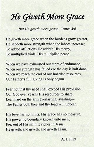FHe Giveth More Grace But He giveth more grace James 46 He giveth more grace when the burdens grow greater He sendeth more strength when the labors increase To added affictions He addeth His mercy To multiplied rals His multipled peace When we have exhausted our store of endurance When our strength has failed ere the day is half done When we reach the end of our hoarded resources Our Fathers full 