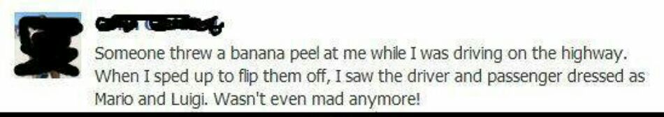 Someone threw a banana peel at me while I was driving on the highway When I sped up to flip them off I saw the driver and passenger dressed as Mario and Luigi Wasnt even mad anymore
