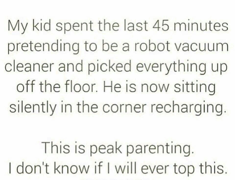 My kid spent the last 45 minutes pretending to be a robot vacuum cleaner and picked everything up off the floor He is now sitting silently in the corner recharging This is peak parenting dont know if will ever top this