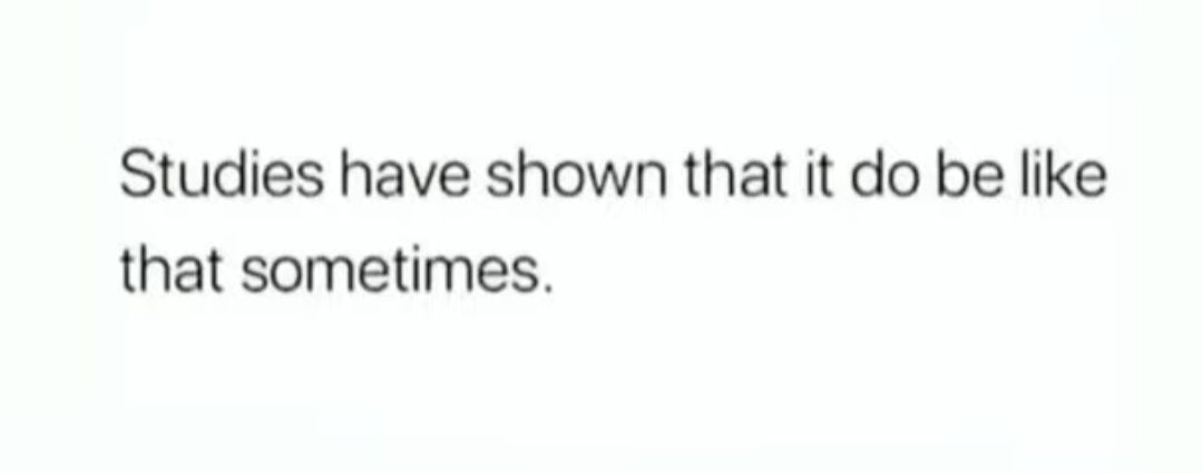 Studies have shown that it do be like that sometimes