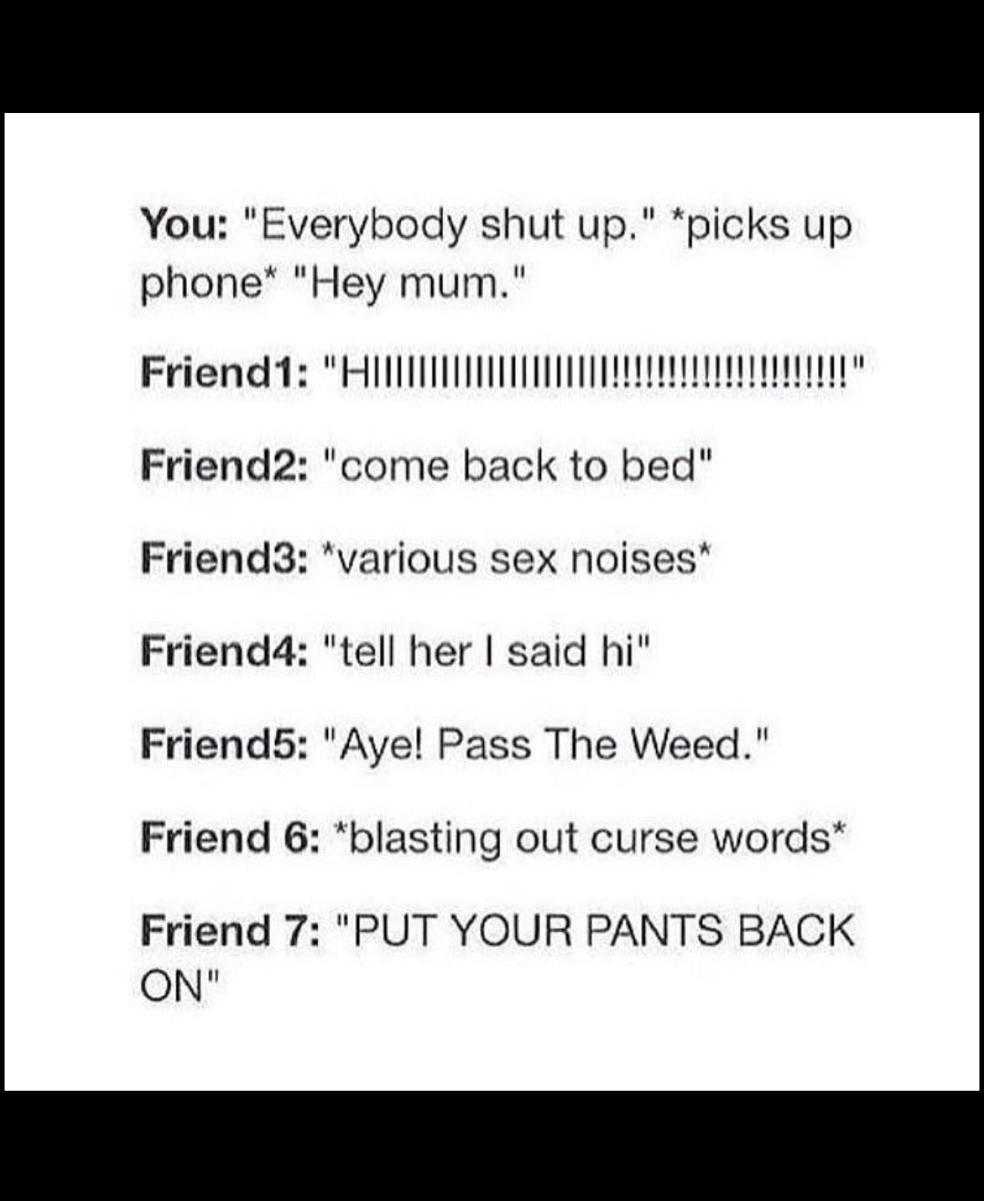 You Everybody shut up picks up phone Hey mum Friend2 come back to bed Friend3 various sex noises Friend4 tell her said hi Friend5 Aye Pass The Weed Friend 6 blasting out curse words Friend 7 PUT YOUR PANTS BACK ON