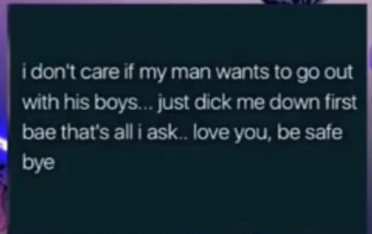 i dont care if my man wants to go out with his boys just dick me down first bae thats all i ask love you be safe bye