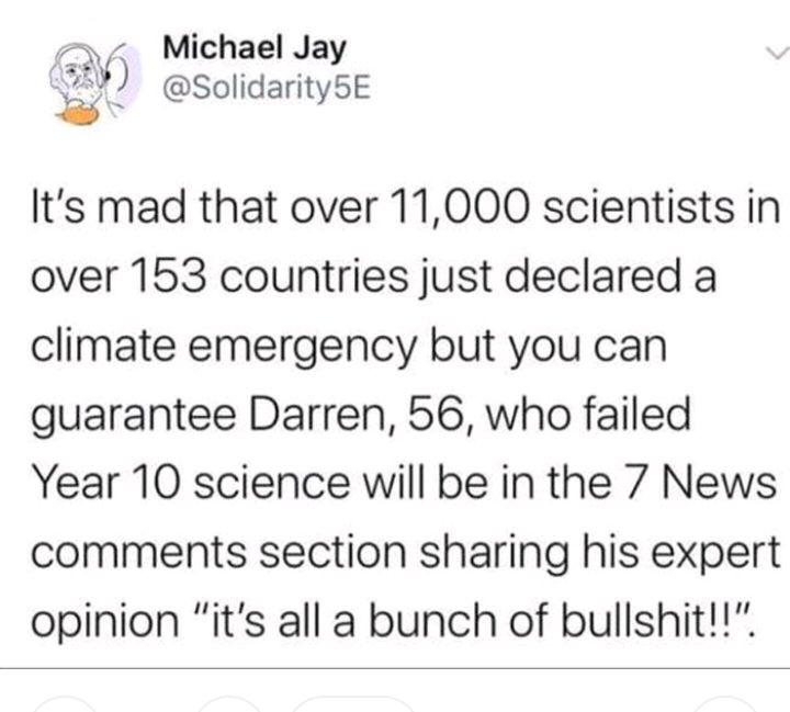 o Michael Jay v SolidaritySE P 4 y Its mad that over 11000 scientists in over 153 countries just declared a climate emergency but you can guarantee Darren 56 who failed Year 10 science will be in the 7 News comments section sharing his expert opinion its all a bunch of bullshit