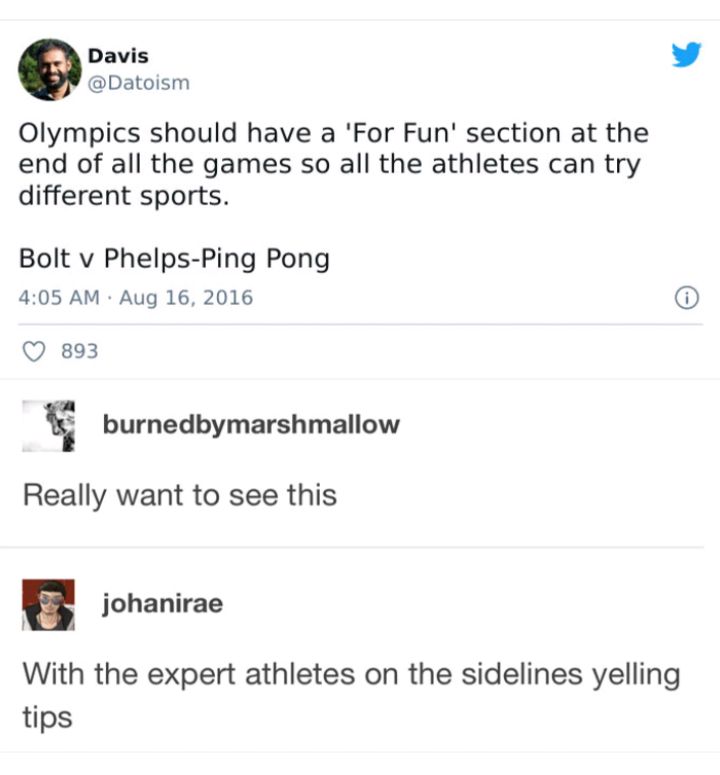 Davis L 4 Datoism Olympics should have a For Fun section at the end of all the games so all the athletes can try different sports Bolt v Phelps Ping Pong 405 AM Aug 16 2016 Q 893 burnedbymarshmallow Really want to see this u johanirae With the expert athletes on the sidelines yelling tips