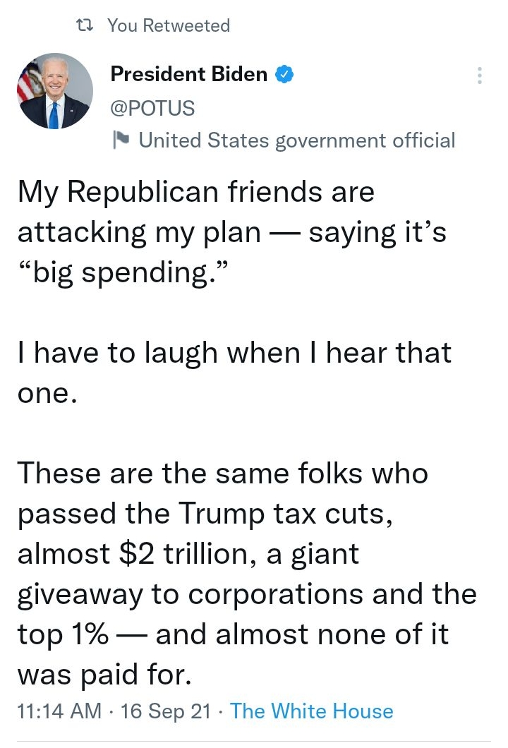 T You Retweeted President Biden P erorus United States government official My Republican friends are attacking my plan saying its big spending have to laugh when hear that one These are the same folks who passed the Trump tax cuts almost 2 trillion a giant giveaway to corporations and the top 1 and almost none of it was paid for 1114 AM 16 Sep 21 The White House