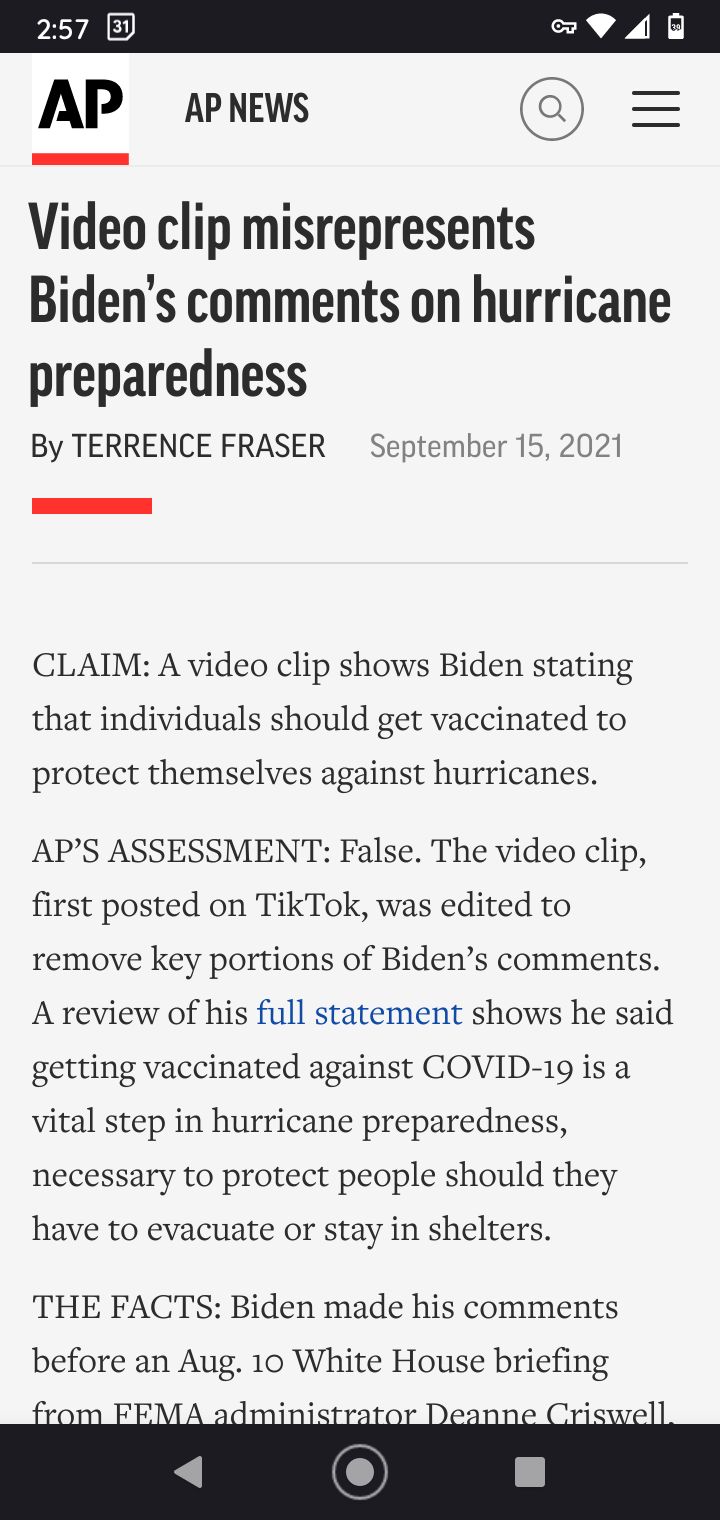 AP ApnNews Video clip misrepresents Bidens comments on hurricane preparedness By TERRENCE FRASER September 15 2021 CLAIM A video clip shows Biden stating that individuals should get vaccinated to protect themselves against hurricanes APS ASSESSMENT False The video clip first posted on TikTok was edited to remove key portions of Bidens comments A review of his full statement shows he said getting v