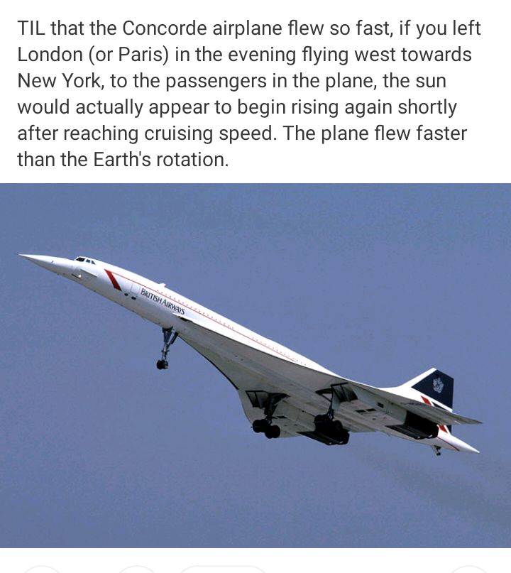 TIL that the Concorde airplane flew so fast if you left London or Paris in the evening flying west towards New York to the passengers in the plane the sun would actually appear to begin rising again shortly after reaching cruising speed The plane flew faster than the Earths rotation