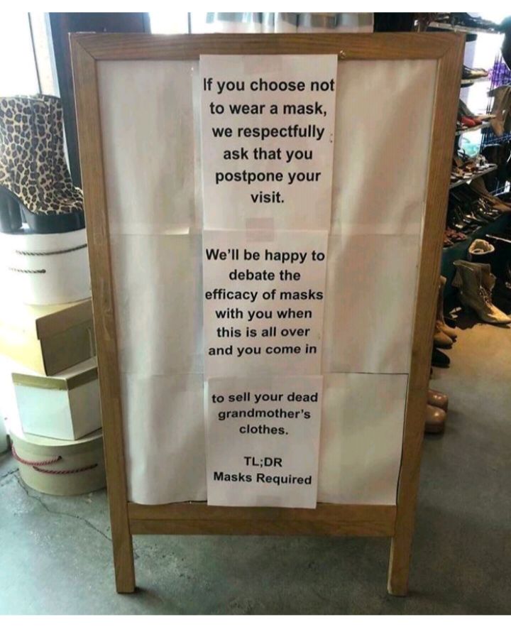 If you choose not to wear a mask we respectfully ask that you postpone your visit Well be happy to debate the efficacy of masks with you when this is all over and you come in to sell your dead grandmothers clothes TLDR Masks Required i