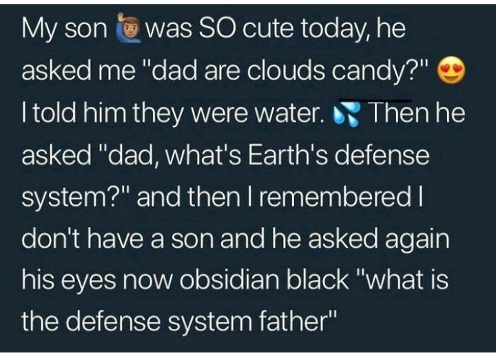 My son was SO cute today he asked me dad are clouds candy told him they were water Then he asked dad whats Earths defense system and then remembered dont have a son and he asked again his eyes now obsidian black what is the defense system father