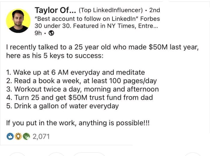 Taylor Of Top Linkedinfluencer 2nd Best account to follow on LinkedIn Forbes 30 under 30 Featured in NY Times Entre oh recently talked to a 25 year old who made 50M last year here as his 5 keys to success 1 Wake up at 6 AM everyday and meditate 2 Read a book a week at least 100 pagesday 3 Workout twice a day morning and afternoon 4 Turn 25 and get 50M trust fund from dad 5 Drink a gallon of water 