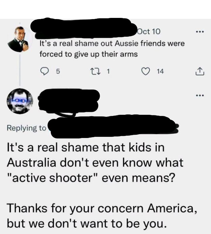 Its a real shame out Aussie friends were forced to give up their arms 5 1 Q 14 e Replying to Its a real shame that kids in Australia dont even know what active shooter even means Thanks for your concern America but we dont want to be you