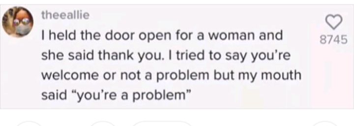 theeallie held the door open for a woman and she said thank you tried to say youre welcome or not a problem but my mouth said youre a problem 874