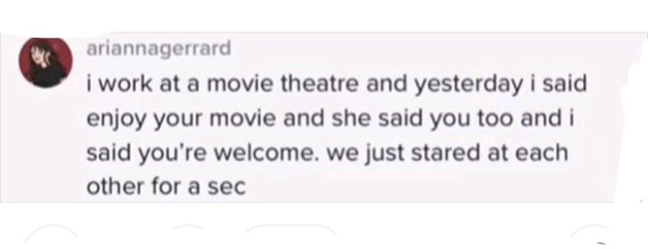 o ariannagerrard i work at a movie theatre and yesterday i said enjoy your movie and she said you too and i said youre welcome we just stared at each other for a sec