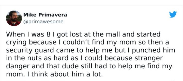 Mike Primavera primawesome When was 8 got lost at the mall and started crying because couldnt find my mom so then a security guard came to help me but punched him in the nuts as hard as could because stranger danger and that dude still had to help me find my mom think about him a lot