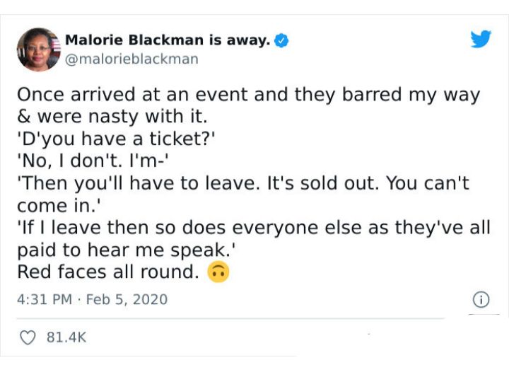 Malorie Blackman is away L 4 malorieblackman Once arrived at an event and they barred my way were nasty with it Dyou have a ticket No I dont Im Then youll have to leave Its sold out You cant come in If I leave then so does everyone else as theyve all paid to hear me speak Red faces all round 431 PM Feb 5 2020 Q 814K