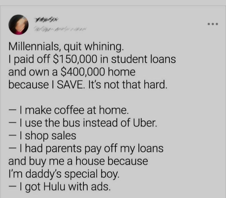 0 ypn Millennials quit whining paid off 150000 in student loans and own a 400000 home because SAVE Its not that hard I make coffee at home use the bus instead of Uber shop sales had parents pay off my loans and buy me a house because Im daddys special boy got Hulu with ads