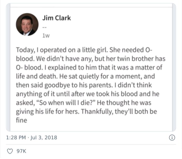 Jim Clark 1w Today operated on a little girl She needed O blood We didnt have any but her twin brother has 0 blood explained to him that it was a matter of life and death He sat quietly for a moment and then said goodbye to his parents didnt think anything of it until after we took his blood and he asked So when will die He thought he was giving his life for hers Thankfully theyll both be fine 128