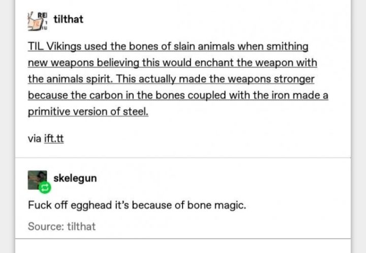 gu tilthat TIL Vikings used the bones of slain animals when smithing new weapons believing this would enchant the weapon with the animals spirit This actually made the weapons stronger because the carbon in the bones coupled with the iron made a rimitive version of steel via ifttt skelegun Fuck off egghead its because of bone magic Source tilthat