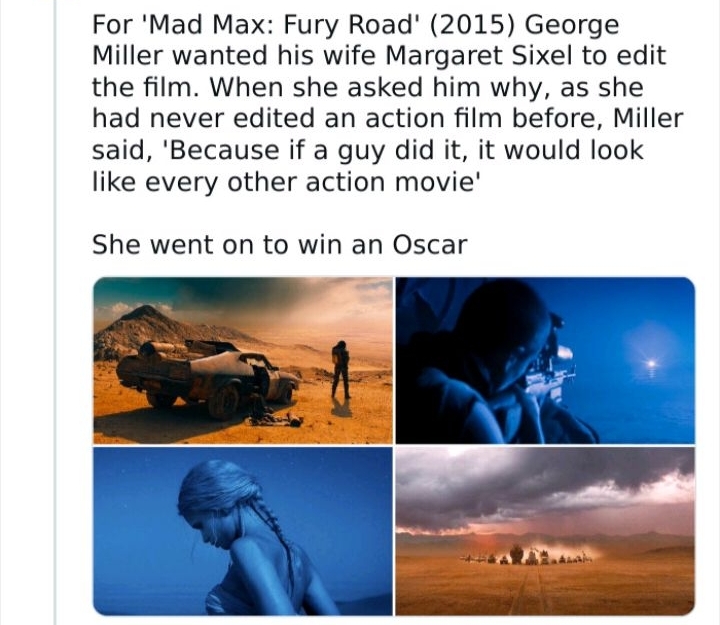 For Mad Max Fury Road 2015 George Miller wanted his wife Margaret Sixel to edit the film When she asked him why as she had never edited an action film before Miller said Because if a guy did it it would look like every other action movie She went on to win an Oscar