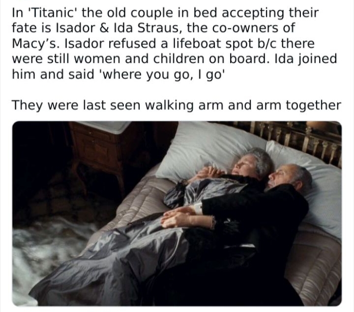 In Titanic the old couple in bed accepting their fate is Isador Ida Straus the co owners of Macys Isador refused a lifeboat spot bc there were still women and children on board Ida joined him and said where you go go They were last seen walking arm and arm together